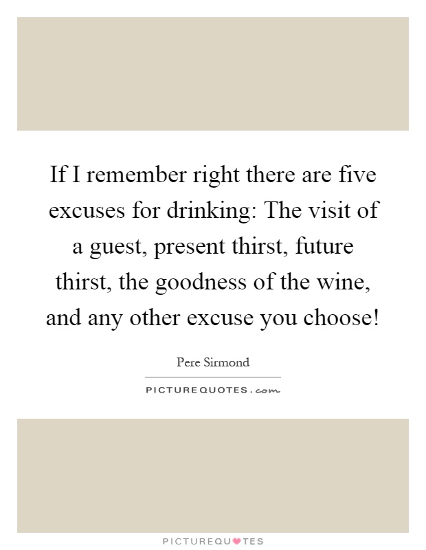 If I remember right there are five excuses for drinking: The visit of a guest, present thirst, future thirst, the goodness of the wine, and any other excuse you choose! Picture Quote #1