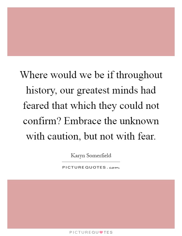 Where would we be if throughout history, our greatest minds had feared that which they could not confirm? Embrace the unknown with caution, but not with fear Picture Quote #1