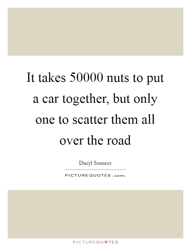 It takes 50000 nuts to put a car together, but only one to scatter them all over the road Picture Quote #1