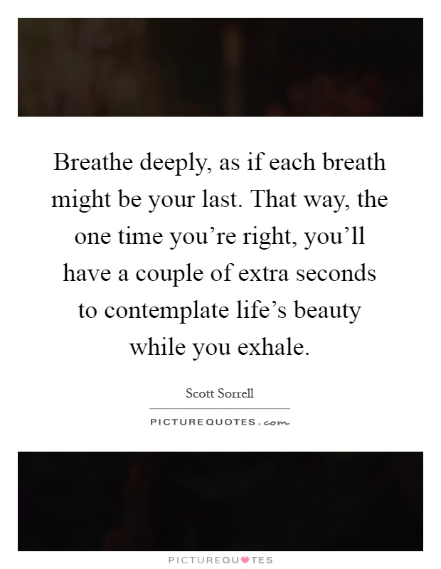 Breathe deeply, as if each breath might be your last. That way, the one time you're right, you'll have a couple of extra seconds to contemplate life's beauty while you exhale Picture Quote #1