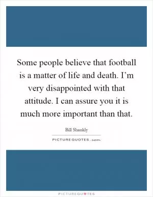 Some people believe that football is a matter of life and death. I’m very disappointed with that attitude. I can assure you it is much more important than that Picture Quote #1