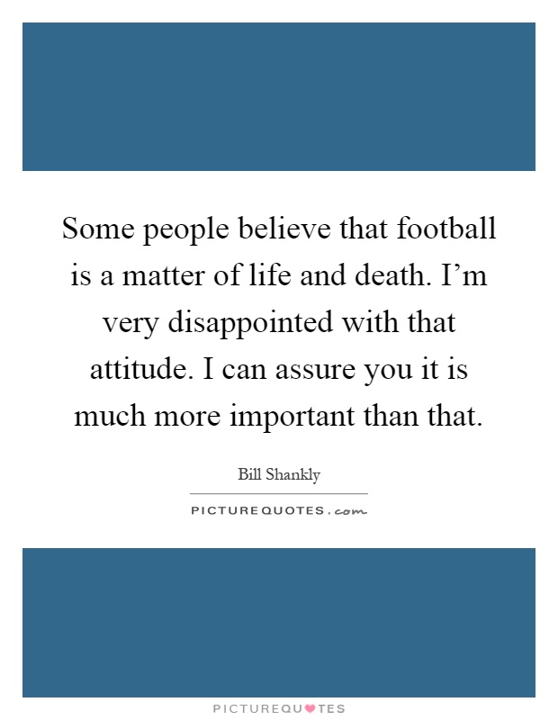 Some people believe that football is a matter of life and death. I'm very disappointed with that attitude. I can assure you it is much more important than that Picture Quote #1