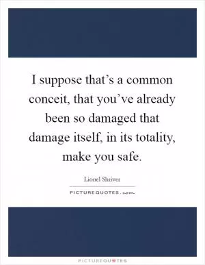 I suppose that’s a common conceit, that you’ve already been so damaged that damage itself, in its totality, make you safe Picture Quote #1