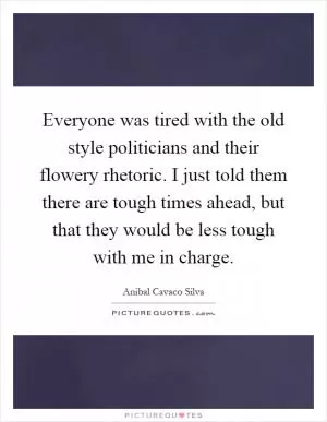 Everyone was tired with the old style politicians and their flowery rhetoric. I just told them there are tough times ahead, but that they would be less tough with me in charge Picture Quote #1