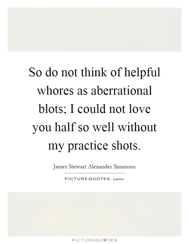 So do not think of helpful whores as aberrational blots; I could not love you half so well without my practice shots Picture Quote #1