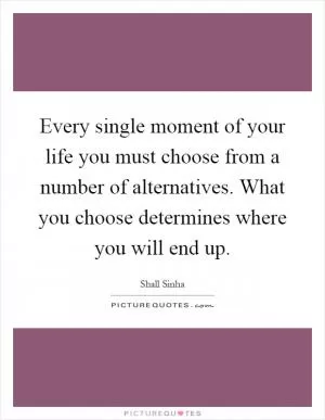 Every single moment of your life you must choose from a number of alternatives. What you choose determines where you will end up Picture Quote #1
