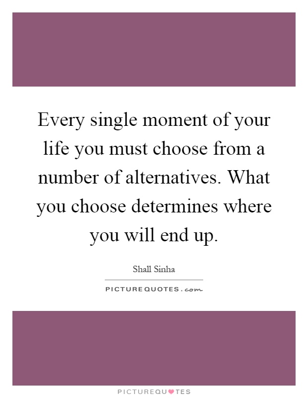 Every single moment of your life you must choose from a number of alternatives. What you choose determines where you will end up Picture Quote #1