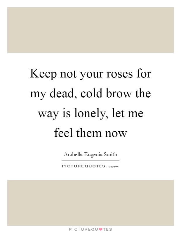 Keep not your roses for my dead, cold brow the way is lonely, let me feel them now Picture Quote #1