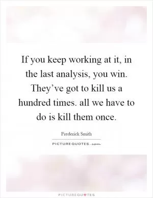 If you keep working at it, in the last analysis, you win. They’ve got to kill us a hundred times. all we have to do is kill them once Picture Quote #1