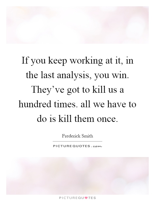 If you keep working at it, in the last analysis, you win. They've got to kill us a hundred times. all we have to do is kill them once Picture Quote #1