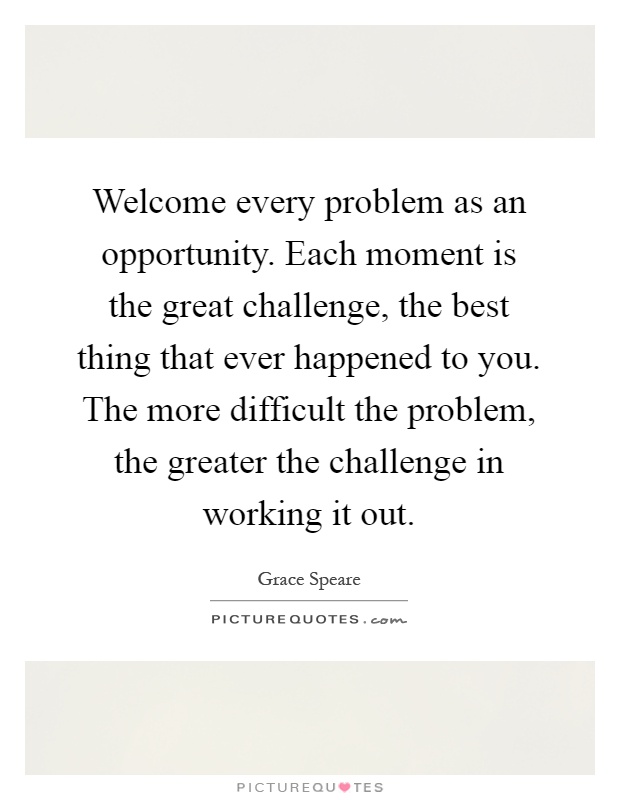 Welcome every problem as an opportunity. Each moment is the great challenge, the best thing that ever happened to you. The more difficult the problem, the greater the challenge in working it out Picture Quote #1