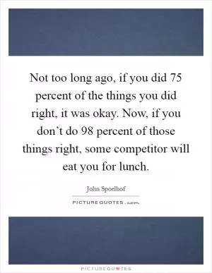 Not too long ago, if you did 75 percent of the things you did right, it was okay. Now, if you don’t do 98 percent of those things right, some competitor will eat you for lunch Picture Quote #1