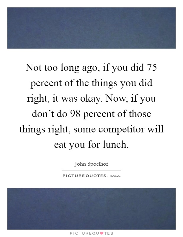 Not too long ago, if you did 75 percent of the things you did right, it was okay. Now, if you don't do 98 percent of those things right, some competitor will eat you for lunch Picture Quote #1