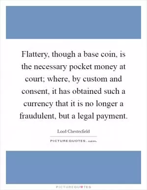 Flattery, though a base coin, is the necessary pocket money at court; where, by custom and consent, it has obtained such a currency that it is no longer a fraudulent, but a legal payment Picture Quote #1