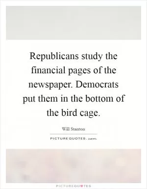 Republicans study the financial pages of the newspaper. Democrats put them in the bottom of the bird cage Picture Quote #1