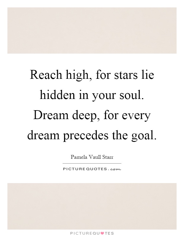 Reach high, for stars lie hidden in your soul. Dream deep, for every dream precedes the goal Picture Quote #1