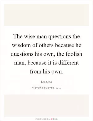 The wise man questions the wisdom of others because he questions his own, the foolish man, because it is different from his own Picture Quote #1