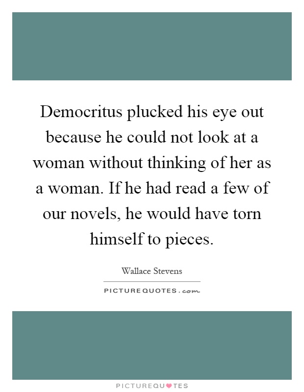 Democritus plucked his eye out because he could not look at a woman without thinking of her as a woman. If he had read a few of our novels, he would have torn himself to pieces Picture Quote #1