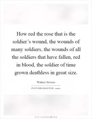 How red the rose that is the soldier’s wound, the wounds of many soldiers, the wounds of all the soldiers that have fallen, red in blood, the soldier of time grown deathless in great size Picture Quote #1