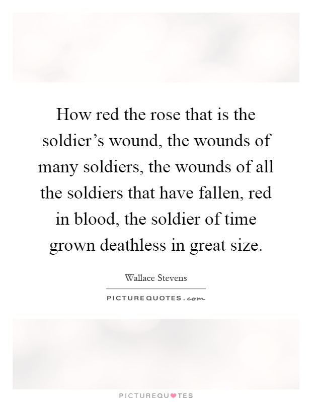 How red the rose that is the soldier's wound, the wounds of many soldiers, the wounds of all the soldiers that have fallen, red in blood, the soldier of time grown deathless in great size Picture Quote #1