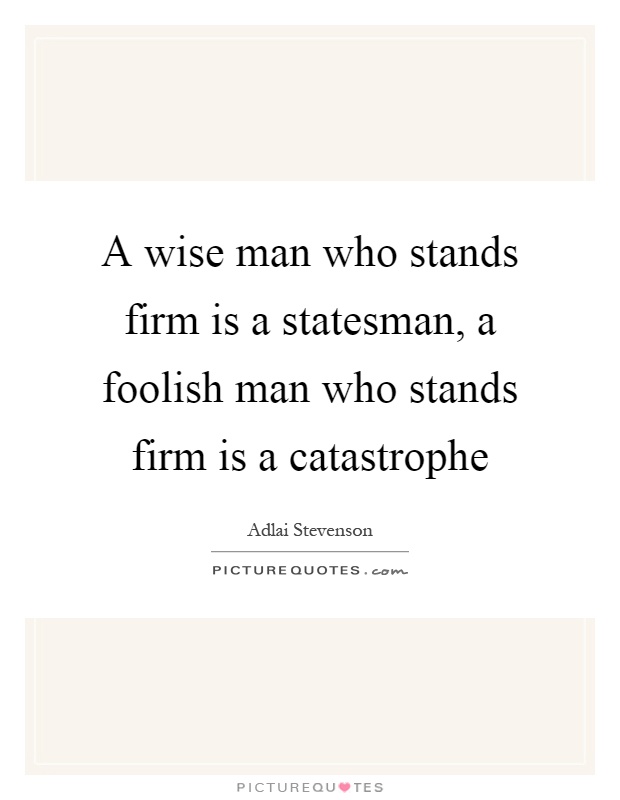 A wise man who stands firm is a statesman, a foolish man who stands firm is a catastrophe Picture Quote #1