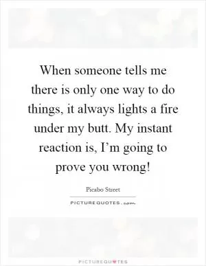 When someone tells me there is only one way to do things, it always lights a fire under my butt. My instant reaction is, I’m going to prove you wrong! Picture Quote #1