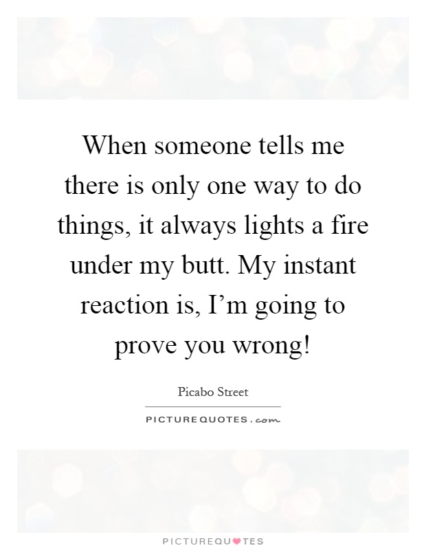 When someone tells me there is only one way to do things, it always lights a fire under my butt. My instant reaction is, I'm going to prove you wrong! Picture Quote #1