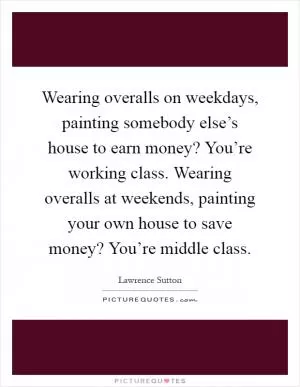 Wearing overalls on weekdays, painting somebody else’s house to earn money? You’re working class. Wearing overalls at weekends, painting your own house to save money? You’re middle class Picture Quote #1