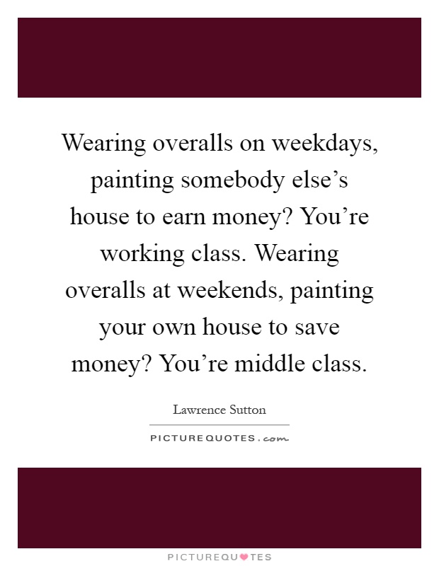 Wearing overalls on weekdays, painting somebody else's house to earn money? You're working class. Wearing overalls at weekends, painting your own house to save money? You're middle class Picture Quote #1