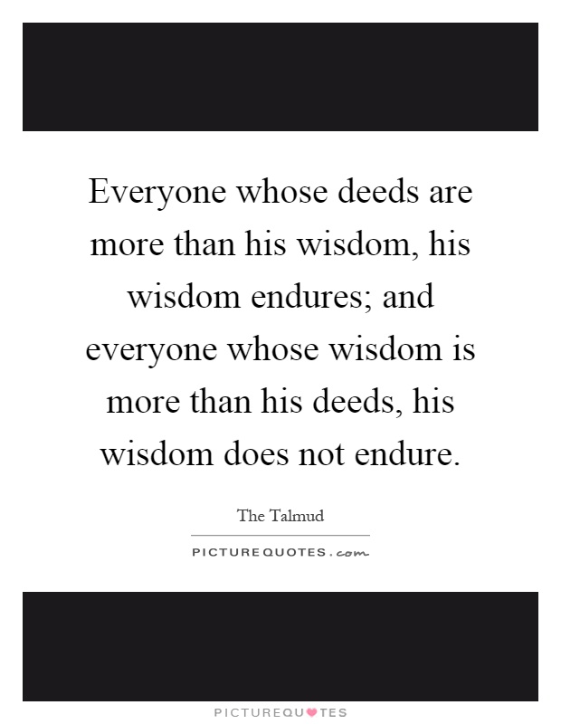 Everyone whose deeds are more than his wisdom, his wisdom endures; and everyone whose wisdom is more than his deeds, his wisdom does not endure Picture Quote #1