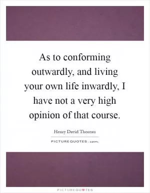 As to conforming outwardly, and living your own life inwardly, I have not a very high opinion of that course Picture Quote #1