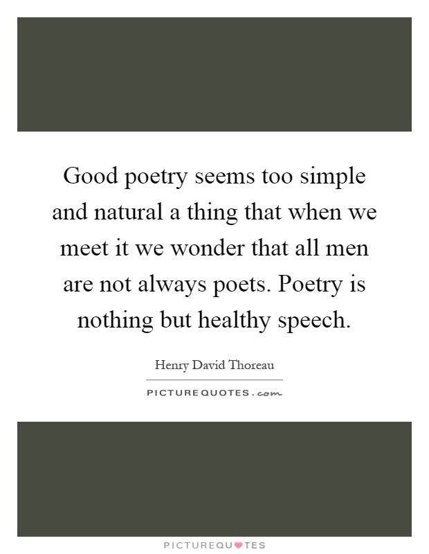 Good poetry seems too simple and natural a thing that when we meet it we wonder that all men are not always poets. Poetry is nothing but healthy speech Picture Quote #1