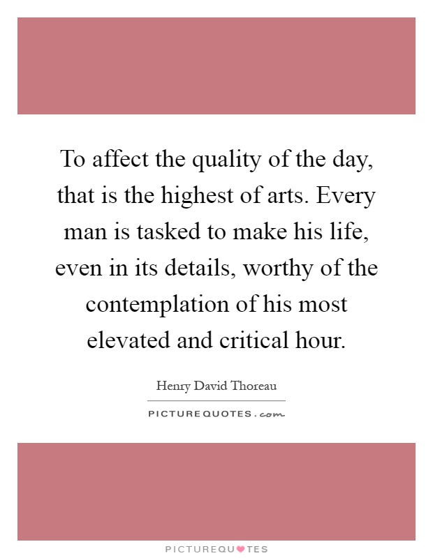 To affect the quality of the day, that is the highest of arts. Every man is tasked to make his life, even in its details, worthy of the contemplation of his most elevated and critical hour Picture Quote #1