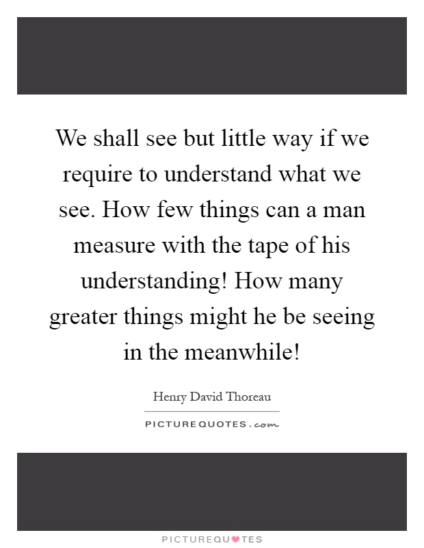 We shall see but little way if we require to understand what we see. How few things can a man measure with the tape of his understanding! How many greater things might he be seeing in the meanwhile! Picture Quote #1
