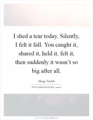 I shed a tear today. Silently, I felt it fall. You caught it, shared it, held it, felt it, then suddenly it wasn’t so big after all Picture Quote #1
