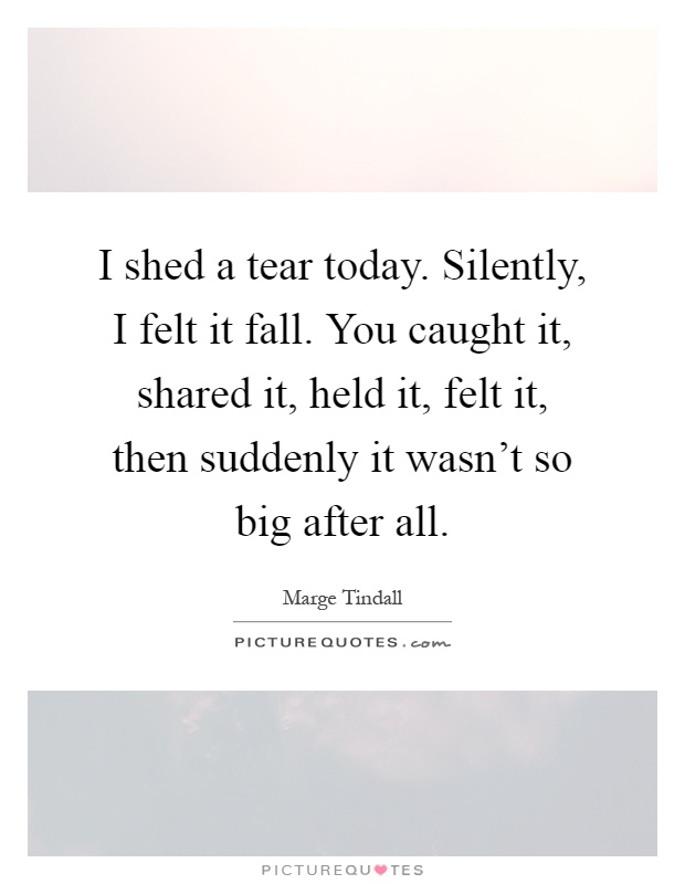 I shed a tear today. Silently, I felt it fall. You caught it, shared it, held it, felt it, then suddenly it wasn't so big after all Picture Quote #1