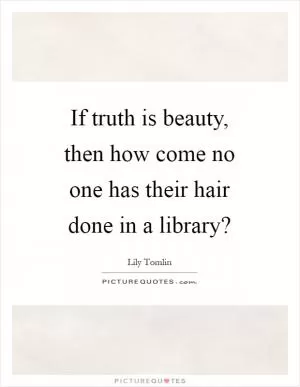 If truth is beauty, then how come no one has their hair done in a library? Picture Quote #1