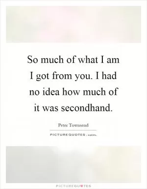 So much of what I am I got from you. I had no idea how much of it was secondhand Picture Quote #1
