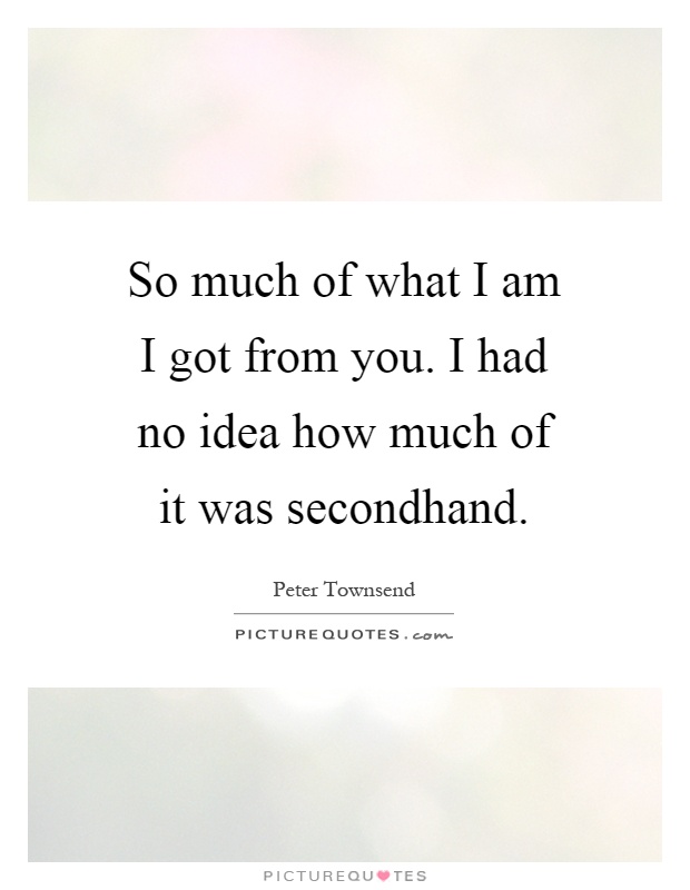 So much of what I am I got from you. I had no idea how much of it was secondhand Picture Quote #1
