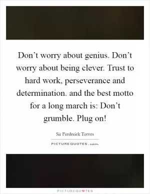 Don’t worry about genius. Don’t worry about being clever. Trust to hard work, perseverance and determination. and the best motto for a long march is: Don’t grumble. Plug on! Picture Quote #1