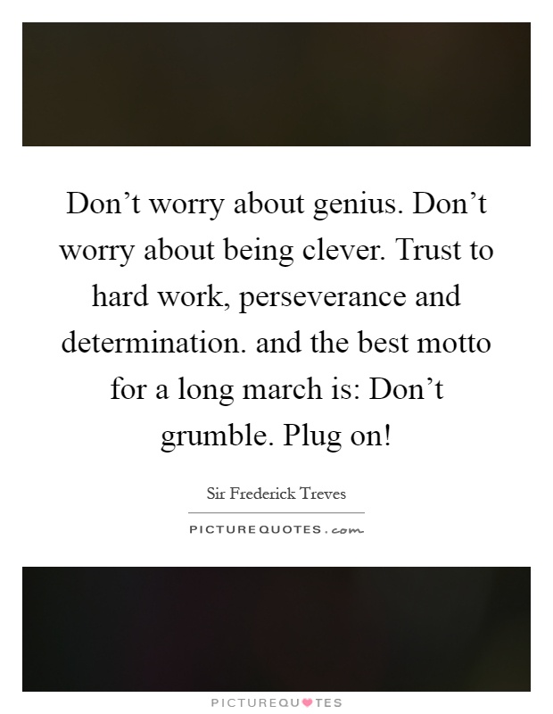 Don't worry about genius. Don't worry about being clever. Trust to hard work, perseverance and determination. and the best motto for a long march is: Don't grumble. Plug on! Picture Quote #1