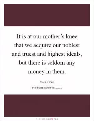 It is at our mother’s knee that we acquire our noblest and truest and highest ideals, but there is seldom any money in them Picture Quote #1