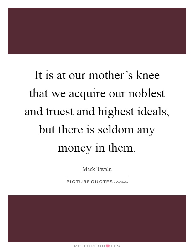 It is at our mother's knee that we acquire our noblest and truest and highest ideals, but there is seldom any money in them Picture Quote #1