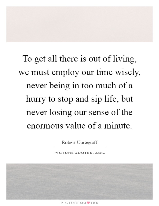 To get all there is out of living, we must employ our time wisely, never being in too much of a hurry to stop and sip life, but never losing our sense of the enormous value of a minute Picture Quote #1