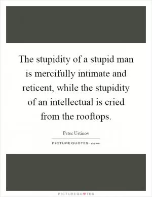 The stupidity of a stupid man is mercifully intimate and reticent, while the stupidity of an intellectual is cried from the rooftops Picture Quote #1