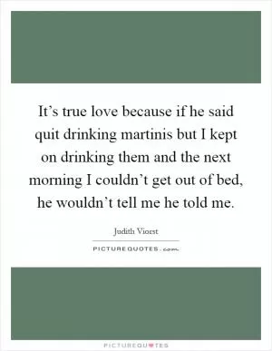It’s true love because if he said quit drinking martinis but I kept on drinking them and the next morning I couldn’t get out of bed, he wouldn’t tell me he told me Picture Quote #1