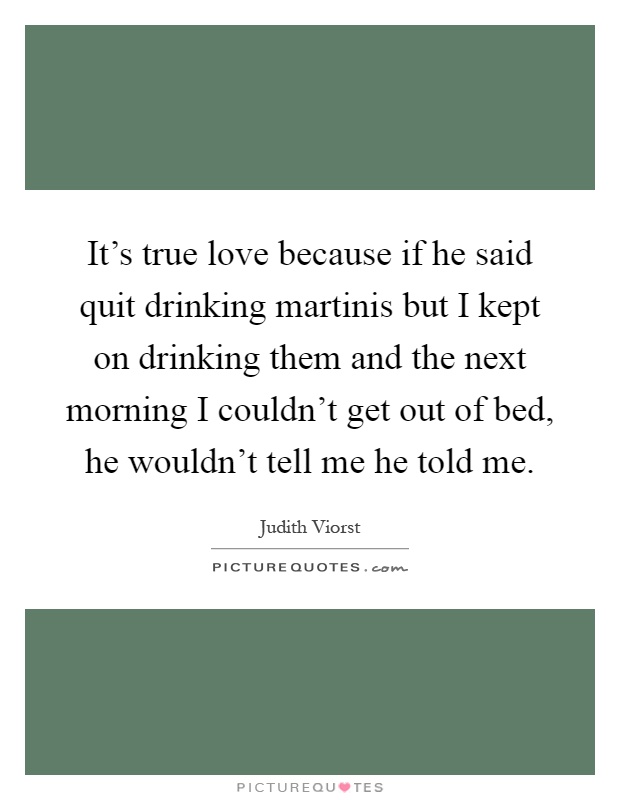 It's true love because if he said quit drinking martinis but I kept on drinking them and the next morning I couldn't get out of bed, he wouldn't tell me he told me Picture Quote #1