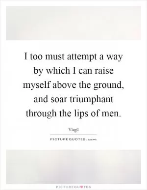 I too must attempt a way by which I can raise myself above the ground, and soar triumphant through the lips of men Picture Quote #1