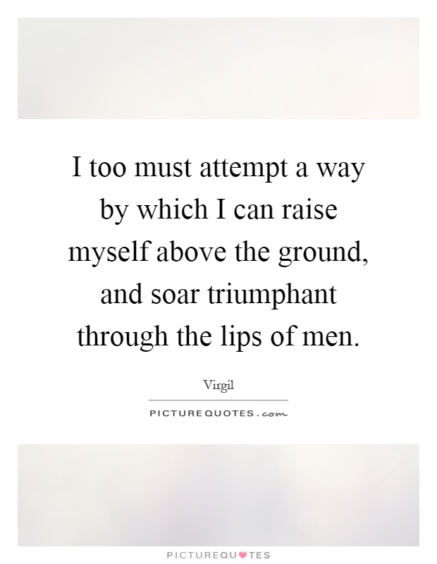 I too must attempt a way by which I can raise myself above the ground, and soar triumphant through the lips of men Picture Quote #1