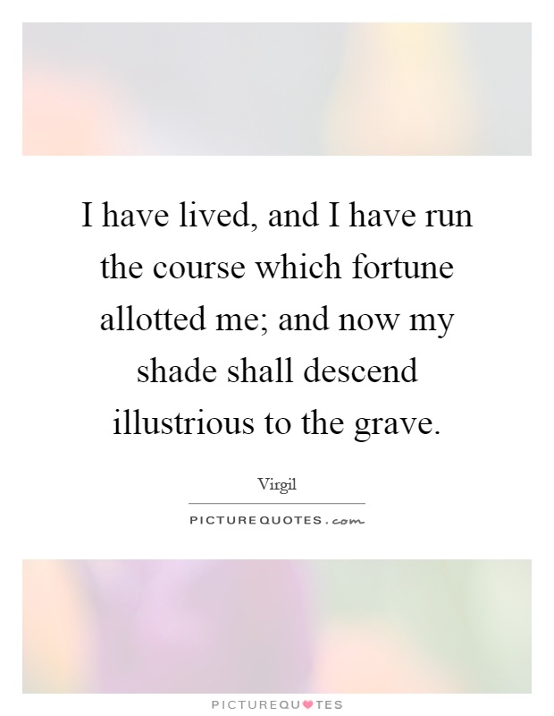 I have lived, and I have run the course which fortune allotted me; and now my shade shall descend illustrious to the grave Picture Quote #1